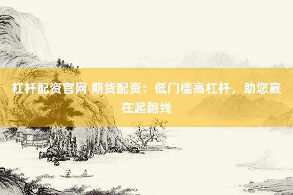 杠杆配资官网 期货配资：低门槛高杠杆，助您赢在起跑线