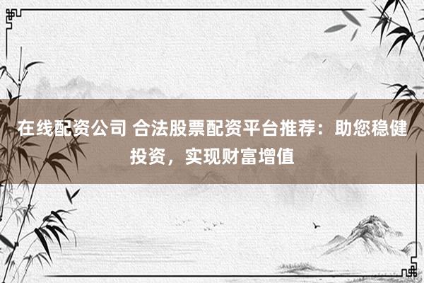 在线配资公司 合法股票配资平台推荐：助您稳健投资，实现财富增值