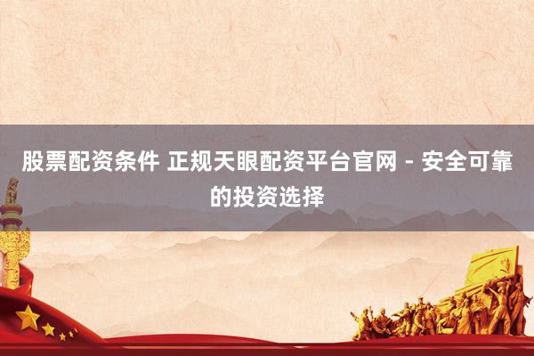 股票配资条件 正规天眼配资平台官网 - 安全可靠的投资选择