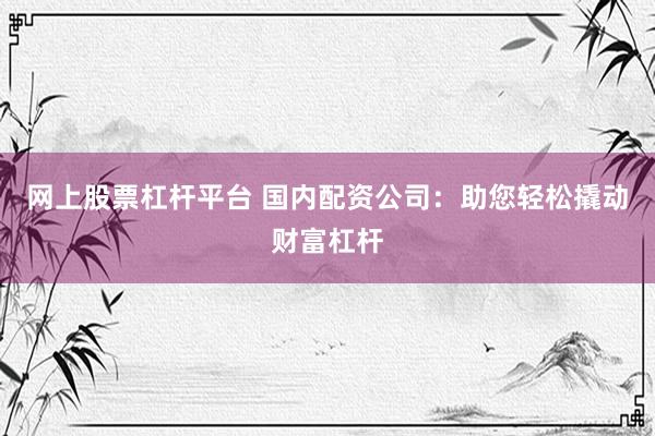 网上股票杠杆平台 国内配资公司：助您轻松撬动财富杠杆