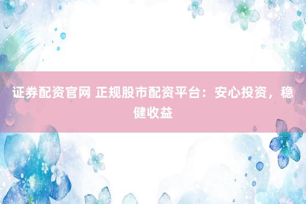 证券配资官网 正规股市配资平台：安心投资，稳健收益
