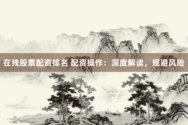 在线股票配资排名 配资操作：深度解读，规避风险