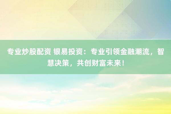 专业炒股配资 银易投资：专业引领金融潮流，智慧决策，共创财富未来！