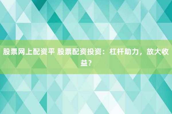 股票网上配资平 股票配资投资：杠杆助力，放大收益？