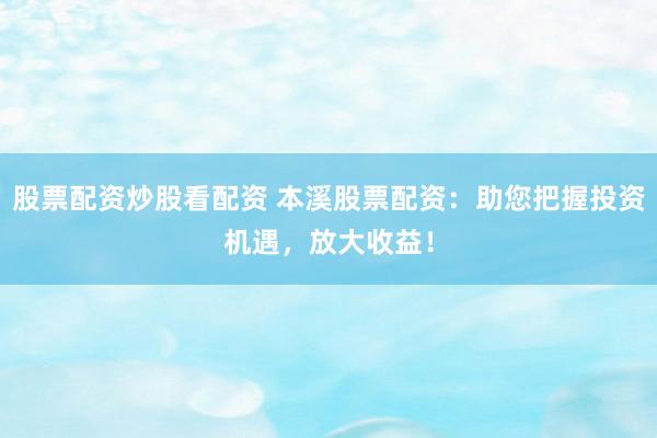 股票配资炒股看配资 本溪股票配资：助您把握投资机遇，放大收益！