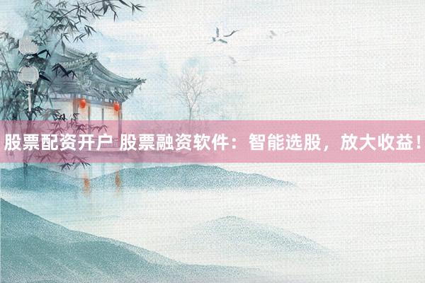 股票配资开户 股票融资软件：智能选股，放大收益！