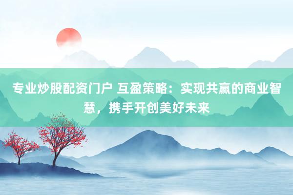专业炒股配资门户 互盈策略：实现共赢的商业智慧，携手开创美好未来