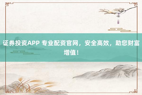 证券投资APP 专业配资官网,安全高效,助您财富增值!