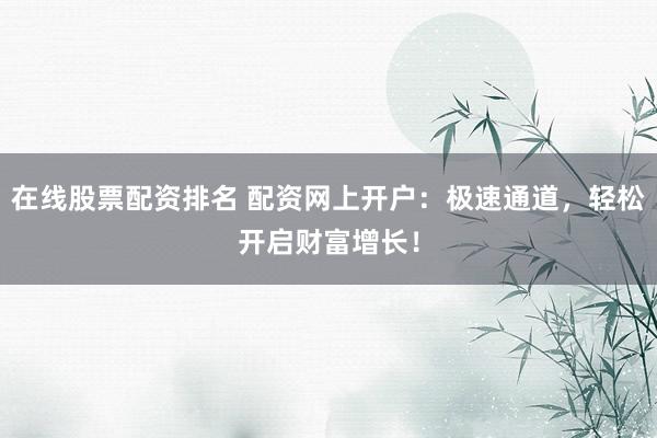 在线股票配资排名 配资网上开户：极速通道，轻松开启财富增长！