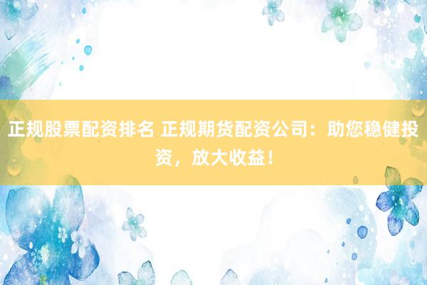 正规股票配资排名 正规期货配资公司：助您稳健投资，放大收益！