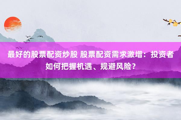 最好的股票配资炒股 股票配资需求激增：投资者如何把握机遇、规避风险？