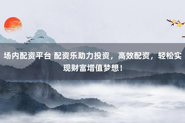 场内配资平台 配资乐助力投资，高效配资，轻松实现财富增值梦想！