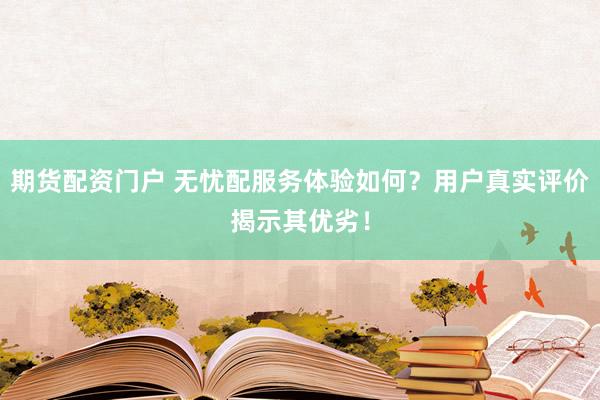 期货配资门户 无忧配服务体验如何？用户真实评价揭示其优劣！