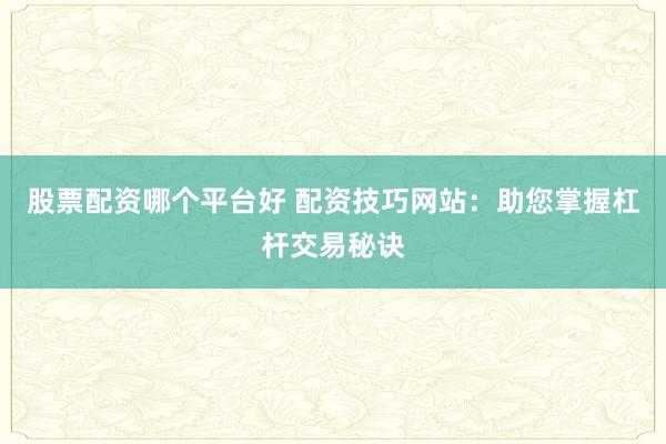 股票配资哪个平台好 配资技巧网站：助您掌握杠杆交易秘诀