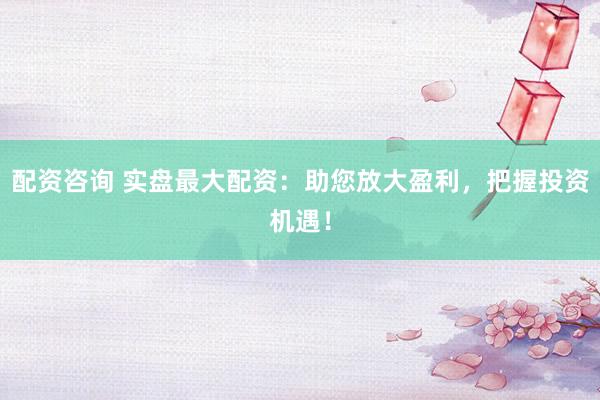 配资咨询 实盘最大配资：助您放大盈利，把握投资机遇！