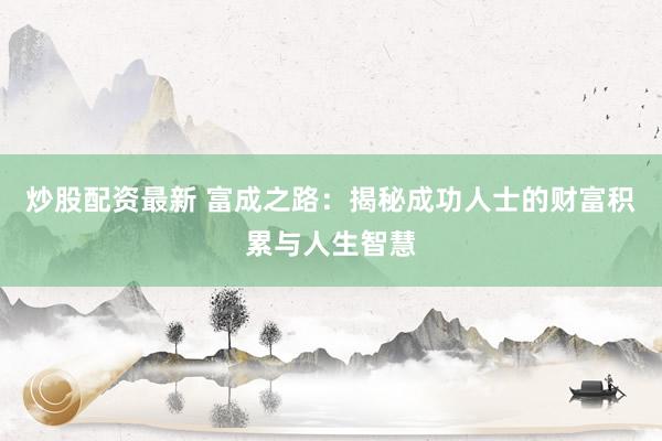 炒股配资最新 富成之路：揭秘成功人士的财富积累与人生智慧