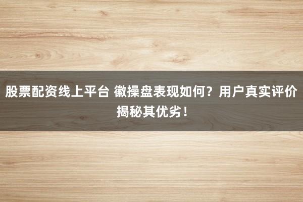 股票配资线上平台 徽操盘表现如何？用户真实评价揭秘其优劣！