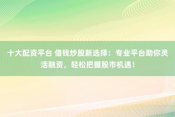 十大配资平台 借钱炒股新选择：专业平台助你灵活融资，轻松把握股市机遇！