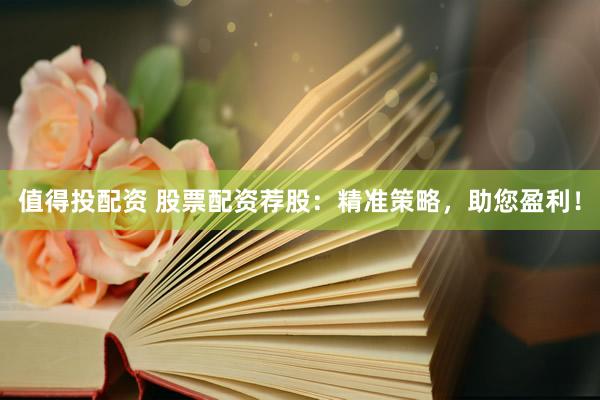 值得投配资 股票配资荐股：精准策略，助您盈利！