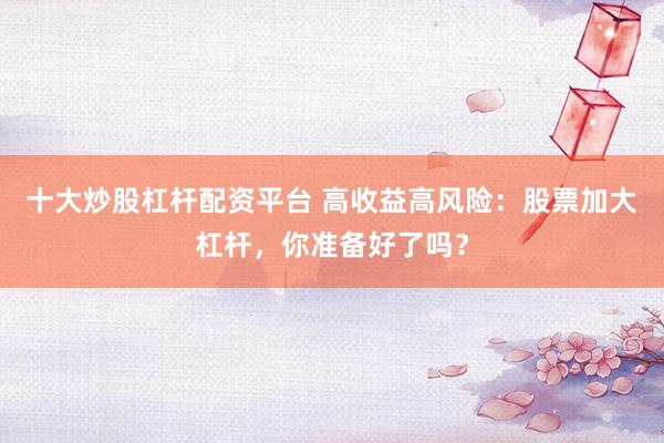 十大炒股杠杆配资平台 高收益高风险：股票加大杠杆，你准备好了吗？