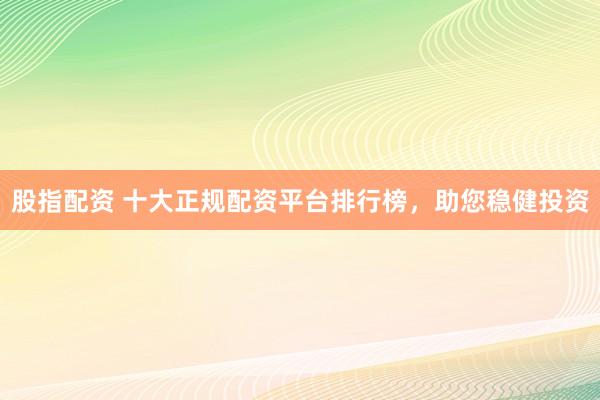 股指配资 十大正规配资平台排行榜，助您稳健投资