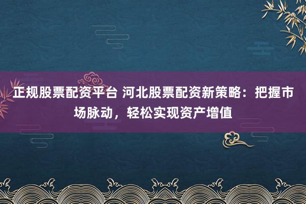 正规股票配资平台 河北股票配资新策略：把握市场脉动，轻松实现资产增值