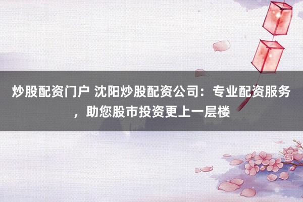 炒股配资门户 沈阳炒股配资公司：专业配资服务，助您股市投资更上一层楼