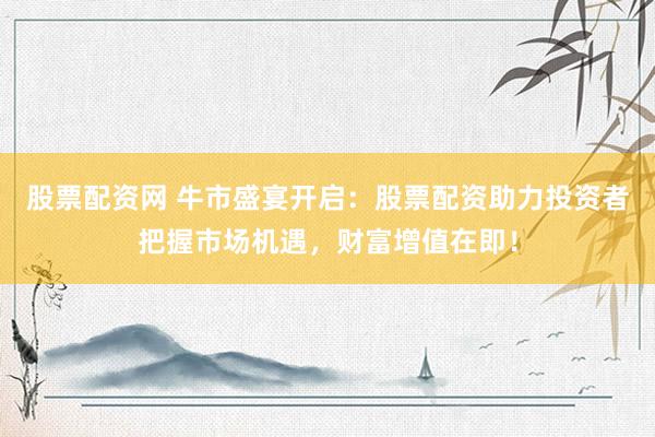 股票配资网 牛市盛宴开启：股票配资助力投资者把握市场机遇，财富增值在即！