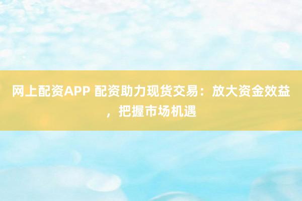网上配资APP 配资助力现货交易：放大资金效益，把握市场机遇