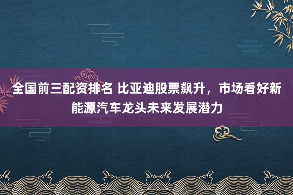 全国前三配资排名 比亚迪股票飙升，市场看好新能源汽车龙头未来发展潜力