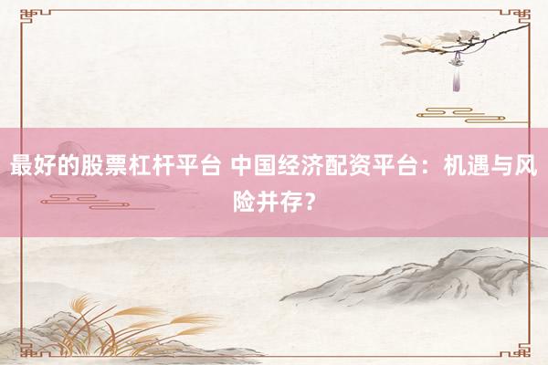 最好的股票杠杆平台 中国经济配资平台：机遇与风险并存？
