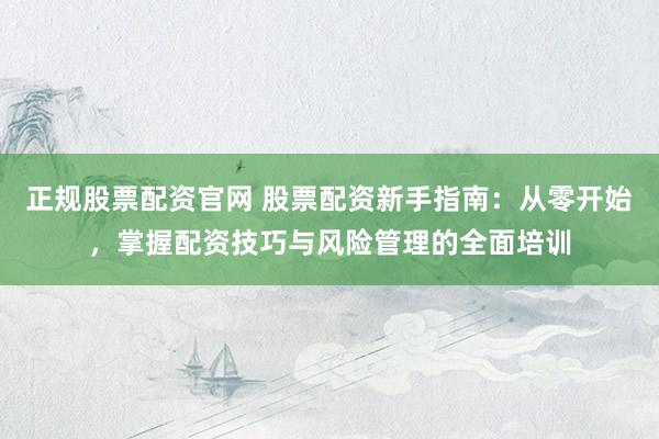 正规股票配资官网 股票配资新手指南：从零开始，掌握配资技巧与风险管理的全面培训