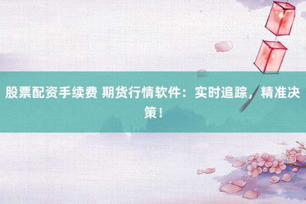 股票配资手续费 期货行情软件：实时追踪，精准决策！