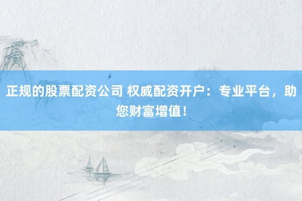 正规的股票配资公司 权威配资开户：专业平台，助您财富增值！