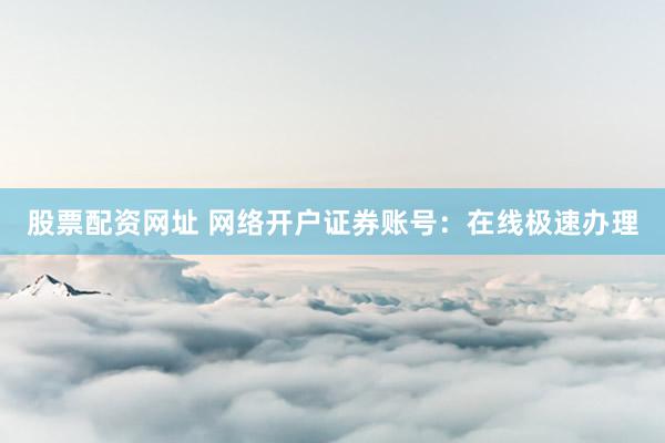 股票配资网址 网络开户证券账号：在线极速办理